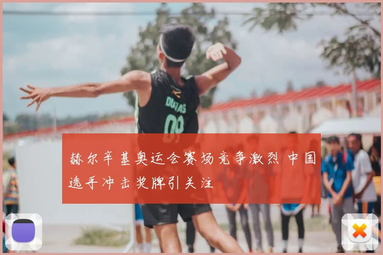 赫尔辛基奥运会赛场竞争激烈 中国选手冲击奖牌引关注